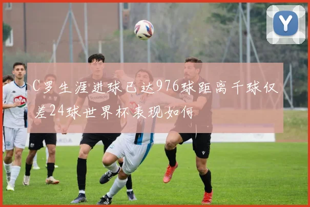 C罗生涯进球已达976球距离千球仅差24球世界杯表现如何