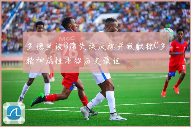 罗德里谈B席失误庆祝并致歉称C罗精神属性堪称历史最佳