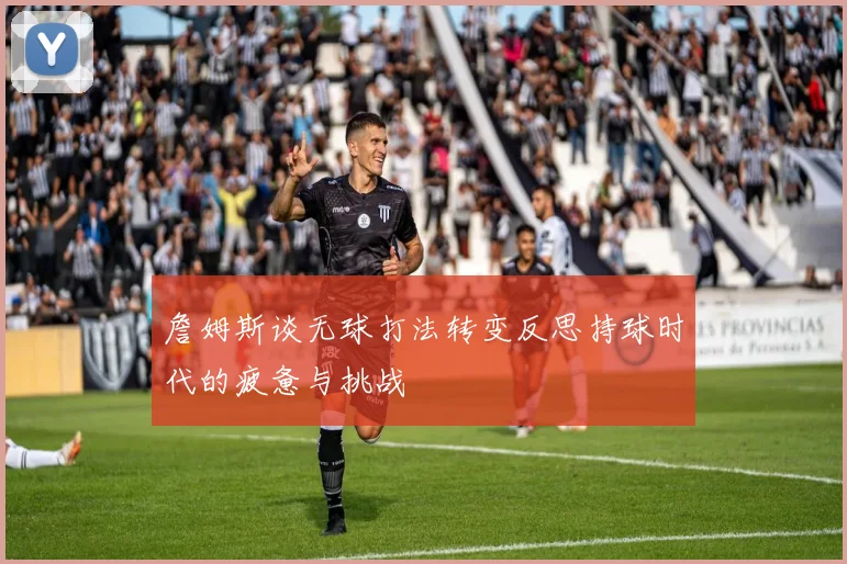 詹姆斯谈无球打法转变反思持球时代的疲惫与挑战