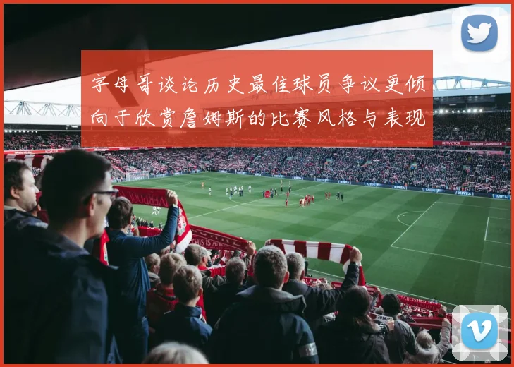 字母哥谈论历史最佳球员争议更倾向于欣赏詹姆斯的比赛风格与表现