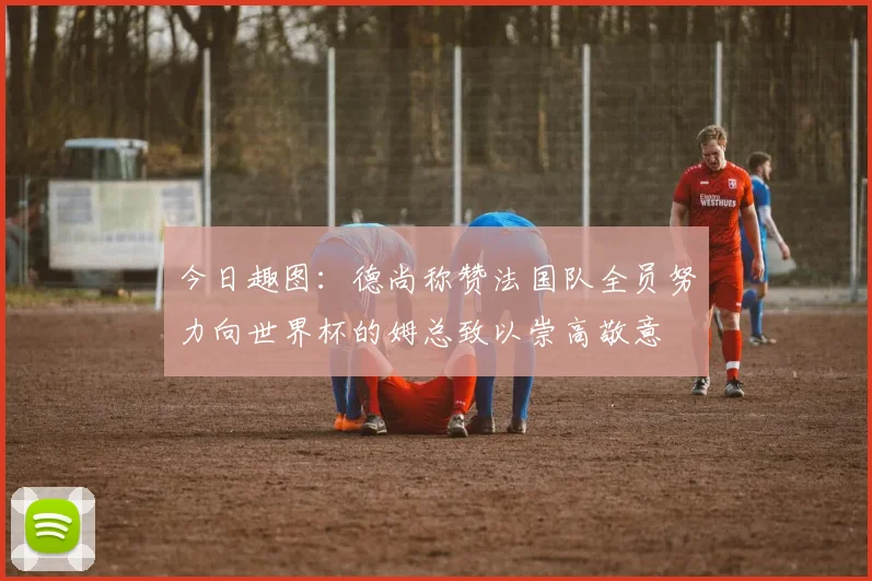 今日趣图：德尚称赞法国队全员努力向世界杯的姆总致以崇高敬意