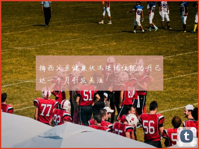 梅西父亲健康状况堪忧住院治疗已达一个月引发关注