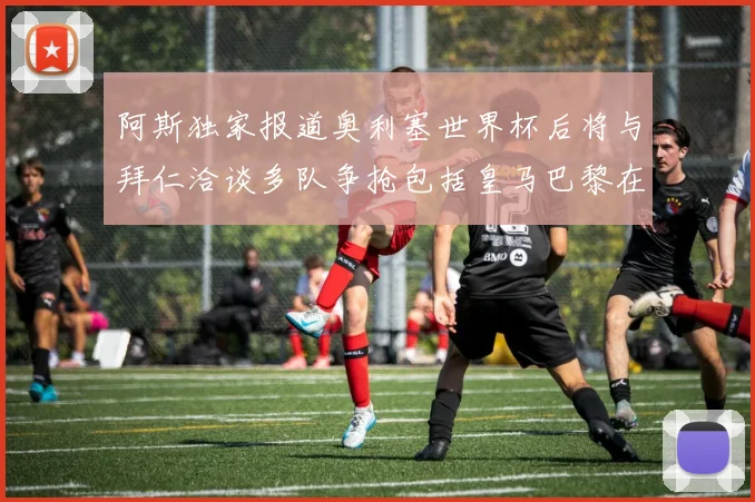 阿斯独家报道奥利塞世界杯后将与拜仁洽谈多队争抢包括皇马巴黎在内
