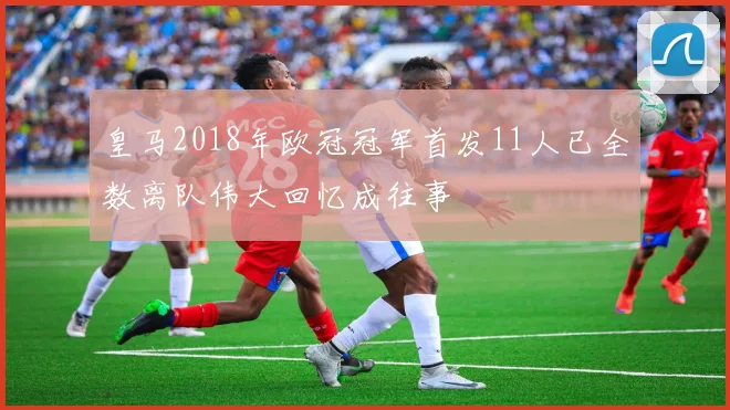 皇马2018年欧冠冠军首发11人已全数离队伟大回忆成往事