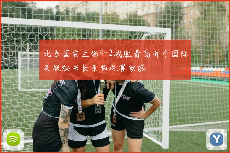 北京国安主场4-2战胜青岛海牛国际足联秘书长亲临观赛助威
