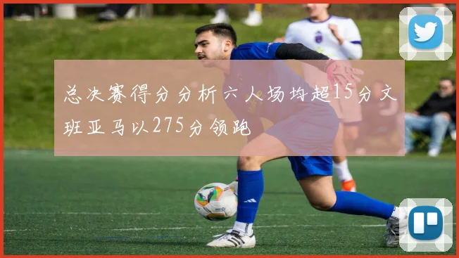 总决赛得分分析六人场均超15分文班亚马以275分领跑