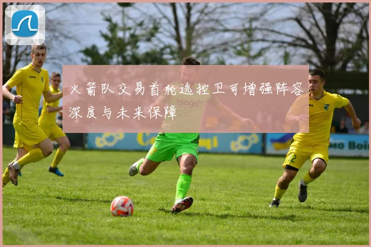 火箭队交易首轮选控卫可增强阵容深度与未来保障