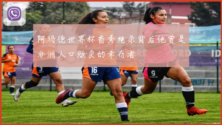阿玛德世界杯首秀绝杀背后他曾是非洲人口贩卖的幸存者