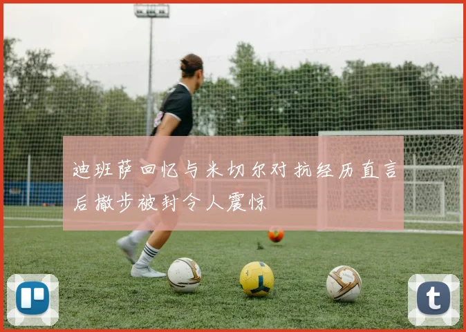 迪班萨回忆与米切尔对抗经历直言后撤步被封令人震惊