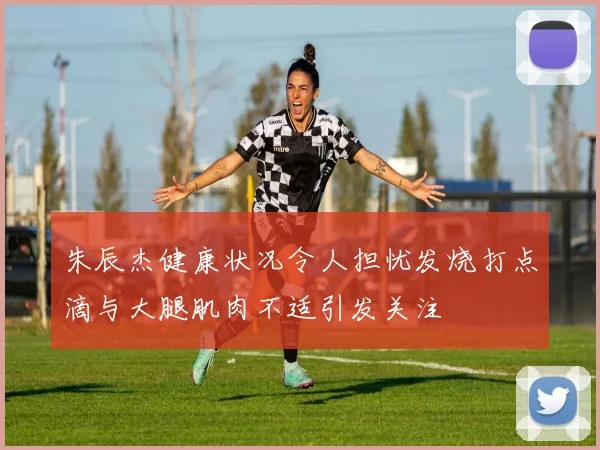 朱辰杰健康状况令人担忧发烧打点滴与大腿肌肉不适引发关注