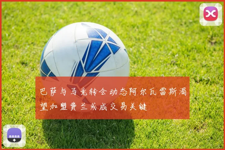 巴萨与马竞转会动态阿尔瓦雷斯渴望加盟费兰或成交易关键
