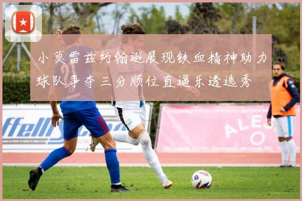 小莫雷兹约翰逊展现铁血精神助力球队争夺三分顺位直逼乐透选秀