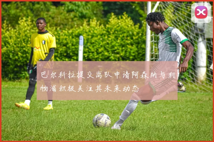 巴尔科拉提交离队申请阿森纳与利物浦积极关注其未来动态